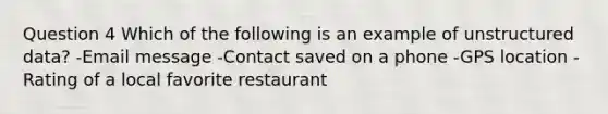 Question 4 Which of the following is an example of unstructured data? -Email message -Contact saved on a phone -GPS location -Rating of a local favorite restaurant