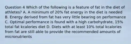 Question 4 Which of the following is a feature of fat in the diet of athletes? A. A minimum of 20% fat energy in the diet is needed B. Energy derived from fat has very little bearing on performance C. Optimal performance is found with a high carbohydrate, 15% total fat kcalories diet D. Diets with at least 10% total kcalories from fat are still able to provide the recommended amounts of micronutrients