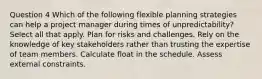 Question 4 Which of the following flexible planning strategies can help a project manager during times of unpredictability? Select all that apply. Plan for risks and challenges. Rely on the knowledge of key stakeholders rather than trusting the expertise of team members. Calculate float in the schedule. Assess external constraints.