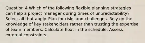 Question 4 Which of the following flexible planning strategies can help a project manager during times of unpredictability? Select all that apply. Plan for risks and challenges. Rely on the knowledge of key stakeholders rather than trusting the expertise of team members. Calculate float in the schedule. Assess external constraints.