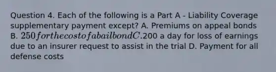 Question 4. Each of the following is a Part A - Liability Coverage supplementary payment except? A. Premiums on appeal bonds B. 250 for the cost of a bail bond C.200 a day for loss of earnings due to an insurer request to assist in the trial D. Payment for all defense costs