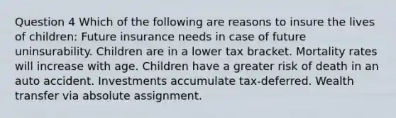 Question 4 Which of the following are reasons to insure the lives of children: Future insurance needs in case of future uninsurability. Children are in a lower tax bracket. Mortality rates will increase with age. Children have a greater risk of death in an auto accident. Investments accumulate tax-deferred. Wealth transfer via absolute assignment.