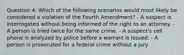 Question 4: Which of the following scenarios would most likely be considered a violation of the Fourth Amendment? - A suspect is interrogated without being informed of the right to an attorney. - A person is tried twice for the same crime. - A suspect's cell phone is analyzed by police before a warrant is issued. - A person is prosecuted for a federal crime without a jury