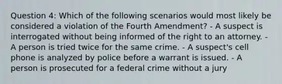 Question 4: Which of the following scenarios would most likely be considered a violation of the Fourth Amendment? - A suspect is interrogated without being informed of the right to an attorney. - A person is tried twice for the same crime. - A suspect's cell phone is analyzed by police before a warrant is issued. - A person is prosecuted for a federal crime without a jury