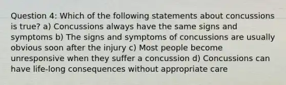 Question 4: Which of the following statements about concussions is true? a) Concussions always have the same signs and symptoms b) The signs and symptoms of concussions are usually obvious soon after the injury c) Most people become unresponsive when they suffer a concussion d) Concussions can have life-long consequences without appropriate care