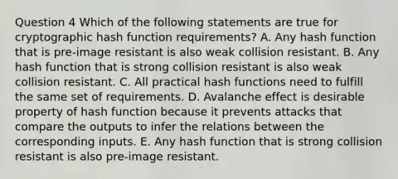 Question 4 Which of the following statements are true for cryptographic hash function requirements? A. Any hash function that is pre-image resistant is also weak collision resistant. B. Any hash function that is strong collision resistant is also weak collision resistant. C. All practical hash functions need to fulfill the same set of requirements. D. Avalanche effect is desirable property of hash function because it prevents attacks that compare the outputs to infer the relations between the corresponding inputs. E. Any hash function that is strong collision resistant is also pre-image resistant.