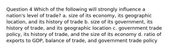 Question 4 Which of the following will strongly influence a nation's level of trade? a. size of its economy, its geographic location, and its history of trade b. size of its government, its history of trade, and its geographic location c. government trade policy, its history of trade, and the size of its economy d. ratio of exports to GDP, balance of trade, and government trade policy