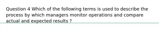 Question 4 Which of the following terms is used to describe the process by which managers monitor operations and compare actual and expected results ?