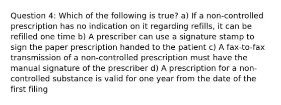 Question 4: Which of the following is true? a) If a non-controlled prescription has no indication on it regarding refills, it can be refilled one time b) A prescriber can use a signature stamp to sign the paper prescription handed to the patient c) A fax-to-fax transmission of a non-controlled prescription must have the manual signature of the prescriber d) A prescription for a non-controlled substance is valid for one year from the date of the first filing