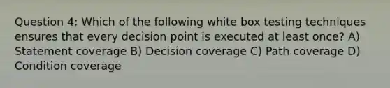 Question 4: Which of the following white box testing techniques ensures that every decision point is executed at least once? A) Statement coverage B) Decision coverage C) Path coverage D) Condition coverage