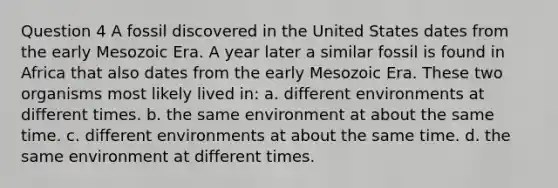 Question 4 A fossil discovered in the United States dates from the early Mesozoic Era. A year later a similar fossil is found in Africa that also dates from the early Mesozoic Era. These two organisms most likely lived in: a. different environments at different times. b. the same environment at about the same time. c. different environments at about the same time. d. the same environment at different times.