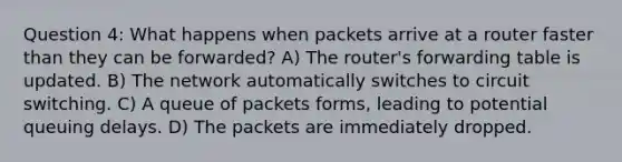 Question 4: What happens when packets arrive at a router faster than they can be forwarded? A) The router's forwarding table is updated. B) The network automatically switches to circuit switching. C) A queue of packets forms, leading to potential queuing delays. D) The packets are immediately dropped.