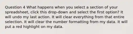 Question 4 What happens when you select a section of your spreadsheet, click this drop-down and select the first option? It will undo my last action. It will clear everything from that entire selection. It will clear the number formatting from my data. It will put a red highlight on my data.