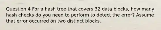 Question 4 For a hash tree that covers 32 data blocks, how many hash checks do you need to perform to detect the error? Assume that error occurred on two distinct blocks.