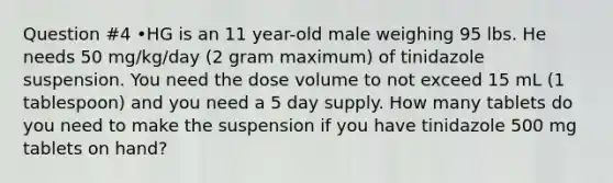 Question #4 •HG is an 11 year-old male weighing 95 lbs. He needs 50 mg/kg/day (2 gram maximum) of tinidazole suspension. You need the dose volume to not exceed 15 mL (1 tablespoon) and you need a 5 day supply. How many tablets do you need to make the suspension if you have tinidazole 500 mg tablets on hand?