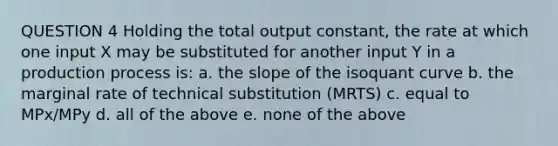 QUESTION 4 Holding the total output constant, the rate at which one input X may be substituted for another input Y in a production process is: a. the slope of the isoquant curve b. the marginal rate of technical substitution (MRTS) c. equal to MPx/MPy d. all of the above e. none of the above