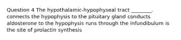 Question 4 The hypothalamic-hypophyseal tract ________. connects the hypophysis to the pituitary gland conducts aldosterone to the hypophysis runs through the infundibulum is the site of prolactin synthesis