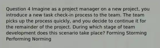 Question 4 Imagine as a project manager on a new project, you introduce a new task check-in process to the team. The team picks up the process quickly, and you decide to continue it for the remainder of the project. During which stage of team development does this scenario take place? Forming Storming Performing Norming