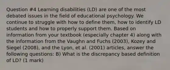 Question #4 Learning disabilities (LD) are one of the most debated issues in the field of educational psychology. We continue to struggle with how to define them, how to identify LD students and how to properly support them. Based on information from your textbook (especially chapter 4) along with the information from the Vaughn and Fuchs (2003), Kozey and Siegel (2008), and the Lyon, et al. (2001) articles, answer the following questions: B) What is the discrepancy based definition of LD? (1 mark)