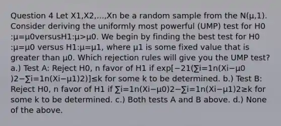 Question 4 Let X1​,X2​,...,Xn​ be a random sample from the N(μ,1). Consider deriving the uniformly most powerful (UMP) test for H0​:μ=μ0​versusH1​:μ>μ0​. We begin by finding the best test for H0​:μ=μ0​ versus H1​:μ=μ1​, where μ1​ is some fixed value that is greater than μ0​. Which rejection rules will give you the UMP test? a.) Test A: Reject H0​, n favor of H1​ if exp[−21​(∑i=1n​(Xi​−μ0​)2−∑i=1n​(Xi​−μ1​)2)]≤k for some k to be determined. b.) Test B: Reject H0​, n favor of H1​ if ∑i=1n​(Xi​−μ0​)2−∑i=1n​(Xi​−μ1​)2≥k for some k to be determined. c.) Both tests A and B above. d.) None of the above.