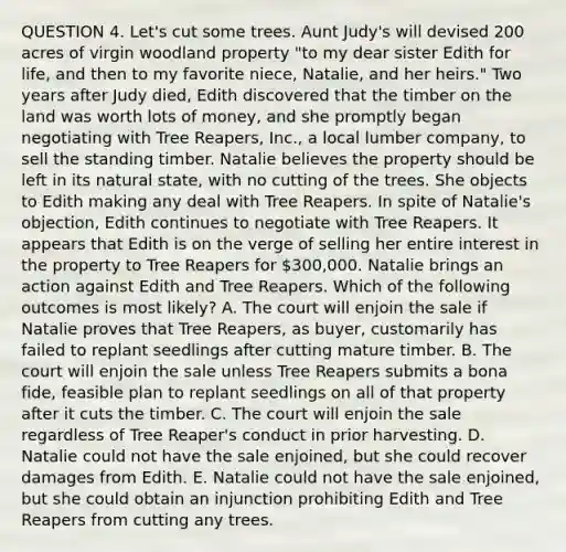 QUESTION 4. Let's cut some trees. Aunt Judy's will devised 200 acres of virgin woodland property "to my dear sister Edith for life, and then to my favorite niece, Natalie, and her heirs." Two years after Judy died, Edith discovered that the timber on the land was worth lots of money, and she promptly began negotiating with Tree Reapers, Inc., a local lumber company, to sell the standing timber. Natalie believes the property should be left in its natural state, with no cutting of the trees. She objects to Edith making any deal with Tree Reapers. In spite of Natalie's objection, Edith continues to negotiate with Tree Reapers. It appears that Edith is on the verge of selling her entire interest in the property to Tree Reapers for 300,000. Natalie brings an action against Edith and Tree Reapers. Which of the following outcomes is most likely? A. The court will enjoin the sale if Natalie proves that Tree Reapers, as buyer, customarily has failed to replant seedlings after cutting mature timber. B. The court will enjoin the sale unless Tree Reapers submits a bona fide, feasible plan to replant seedlings on all of that property after it cuts the timber. C. The court will enjoin the sale regardless of Tree Reaper's conduct in prior harvesting. D. Natalie could not have the sale enjoined, but she could recover damages from Edith. E. Natalie could not have the sale enjoined, but she could obtain an injunction prohibiting Edith and Tree Reapers from cutting any trees.