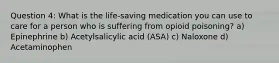 Question 4: What is the life-saving medication you can use to care for a person who is suffering from opioid poisoning? a) Epinephrine b) Acetylsalicylic acid (ASA) c) Naloxone d) Acetaminophen