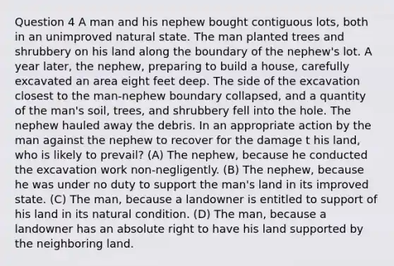 Question 4 A man and his nephew bought contiguous lots, both in an unimproved natural state. The man planted trees and shrubbery on his land along the boundary of the nephew's lot. A year later, the nephew, preparing to build a house, carefully excavated an area eight feet deep. The side of the excavation closest to the man-nephew boundary collapsed, and a quantity of the man's soil, trees, and shrubbery fell into the hole. The nephew hauled away the debris. In an appropriate action by the man against the nephew to recover for the damage t his land, who is likely to prevail? (A) The nephew, because he conducted the excavation work non-negligently. (B) The nephew, because he was under no duty to support the man's land in its improved state. (C) The man, because a landowner is entitled to support of his land in its natural condition. (D) The man, because a landowner has an absolute right to have his land supported by the neighboring land.