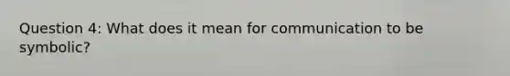 Question 4: What does it mean for communication to be symbolic?