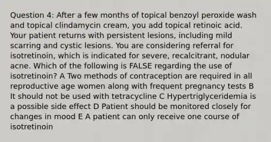 Question 4: After a few months of topical benzoyl peroxide wash and topical clindamycin cream, you add topical retinoic acid. Your patient returns with persistent lesions, including mild scarring and cystic lesions. You are considering referral for isotretinoin, which is indicated for severe, recalcitrant, nodular acne. Which of the following is FALSE regarding the use of isotretinoin? A Two methods of contraception are required in all reproductive age women along with frequent pregnancy tests B It should not be used with tetracycline C Hypertriglyceridemia is a possible side effect D Patient should be monitored closely for changes in mood E A patient can only receive one course of isotretinoin