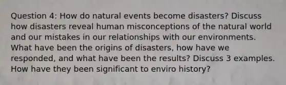 Question 4: How do natural events become disasters? Discuss how disasters reveal human misconceptions of the natural world and our mistakes in our relationships with our environments. What have been the origins of disasters, how have we responded, and what have been the results? Discuss 3 examples. How have they been significant to enviro history?