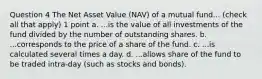 Question 4 The Net Asset Value (NAV) of a mutual fund... (check all that apply) 1 point a. ...is the value of all investments of the fund divided by the number of outstanding shares. b. ...corresponds to the price of a share of the fund. c. ...is calculated several times a day. d. ...allows share of the fund to be traded intra-day (such as stocks and bonds).