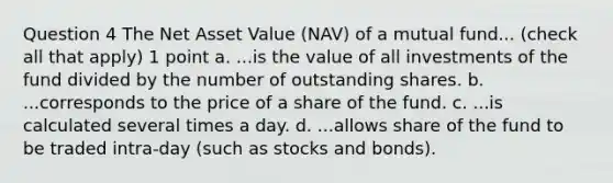 Question 4 The Net Asset Value (NAV) of a mutual fund... (check all that apply) 1 point a. ...is the value of all investments of the fund divided by the number of outstanding shares. b. ...corresponds to the price of a share of the fund. c. ...is calculated several times a day. d. ...allows share of the fund to be traded intra-day (such as stocks and bonds).