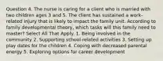 Question 4. The nurse is caring for a client who is married with two children ages 3 and 5. The client has sustained a work-related injury that is likely to impact the family unit. According to family developmental theory, which tasks will this family need to master? Select All That Apply. 1. Being involved in the community 2. Supporting school-related activities 3. Setting up play dates for the children 4. Coping with decreased parental energy 5. Exploring options for career development