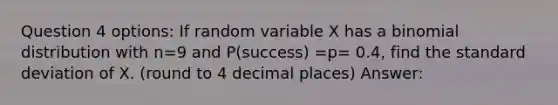 Question 4 options: If random variable X has a binomial distribution with n=9 and P(success) =p= 0.4, find the standard deviation of X. (round to 4 decimal places) Answer: