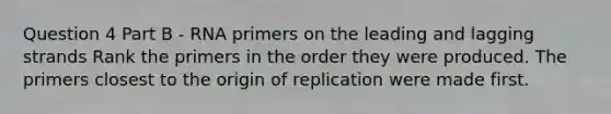 Question 4 Part B - RNA primers on the leading and lagging strands Rank the primers in the order they were produced. The primers closest to the origin of replication were made first.