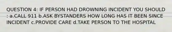 QUESTION 4: IF PERSON HAD DROWNING INCIDENT YOU SHOULD : a.CALL 911 b.ASK BYSTANDERS HOW LONG HAS IT BEEN SINCE INCIDENT c.PROVIDE CARE d.TAKE PERSON TO THE HOSPITAL