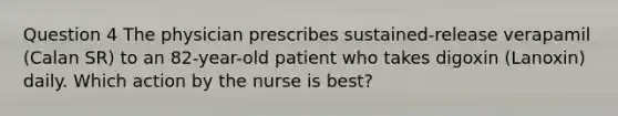 Question 4 The physician prescribes sustained-release verapamil (Calan SR) to an 82-year-old patient who takes digoxin (Lanoxin) daily. Which action by the nurse is best?