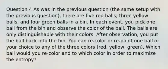 Question 4 As was in the previous question (the same setup with the previous question), there are five red balls, three yellow balls, and four green balls in a bin. In each event, you pick one ball from the bin and observe the color of the ball. The balls are only distinguishable with their colors. After observation, you put the ball back into the bin. You can re-color or re-paint one ball of your choice to any of the three colors (red, yellow, green). Which ball would you re-color and to which color in order to maximize the entropy?