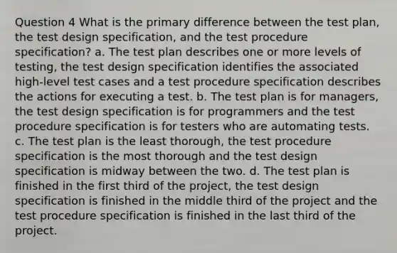 Question 4 What is the primary difference between the test plan, the test design specification, and the test procedure specification? a. The test plan describes one or more levels of testing, the test design specification identifies the associated high-level test cases and a test procedure specification describes the actions for executing a test. b. The test plan is for managers, the test design specification is for programmers and the test procedure specification is for testers who are automating tests. c. The test plan is the least thorough, the test procedure specification is the most thorough and the test design specification is midway between the two. d. The test plan is finished in the first third of the project, the test design specification is finished in the middle third of the project and the test procedure specification is finished in the last third of the project.