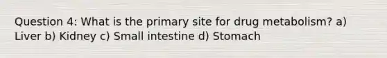 Question 4: What is the primary site for drug metabolism? a) Liver b) Kidney c) Small intestine d) Stomach