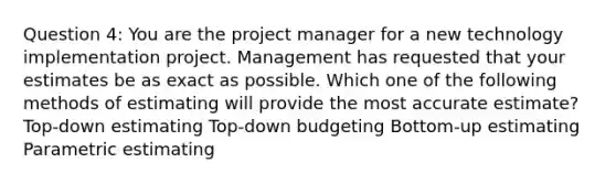 Question 4: You are the project manager for a new technology implementation project. Management has requested that your estimates be as exact as possible. Which one of the following methods of estimating will provide the most accurate estimate? Top-down estimating Top-down budgeting Bottom-up estimating Parametric estimating