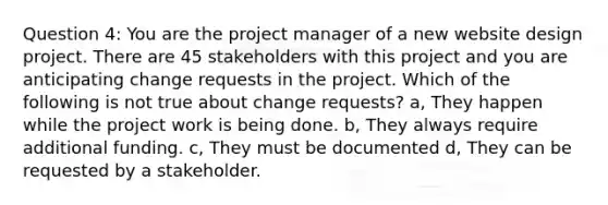 Question 4: You are the project manager of a new website design project. There are 45 stakeholders with this project and you are anticipating change requests in the project. Which of the following is not true about change requests? a, They happen while the project work is being done. b, They always require additional funding. c, They must be documented d, They can be requested by a stakeholder.