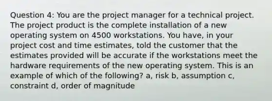 Question 4: You are the project manager for a technical project. The project product is the complete installation of a new operating system on 4500 workstations. You have, in your project cost and time estimates, told the customer that the estimates provided will be accurate if the workstations meet the hardware requirements of the new operating system. This is an example of which of the following? a, risk b, assumption c, constraint d, order of magnitude