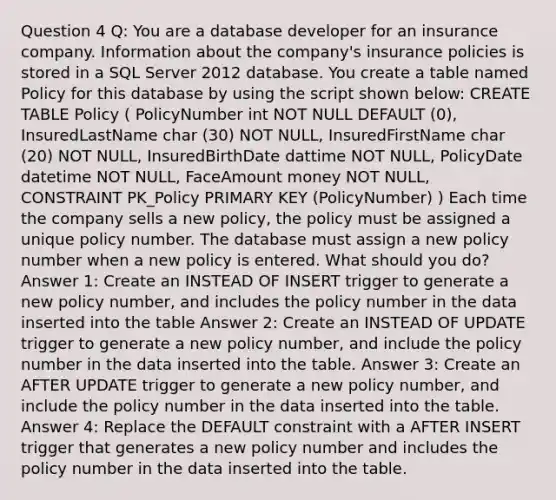 Question 4 Q: You are a database developer for an insurance company. Information about the company's insurance policies is stored in a SQL Server 2012 database. You create a table named Policy for this database by using the script shown below: CREATE TABLE Policy ( PolicyNumber int NOT NULL DEFAULT (0), InsuredLastName char (30) NOT NULL, InsuredFirstName char (20) NOT NULL, InsuredBirthDate dattime NOT NULL, PolicyDate datetime NOT NULL, FaceAmount money NOT NULL, CONSTRAINT PK_Policy PRIMARY KEY (PolicyNumber) ) Each time the company sells a new policy, the policy must be assigned a unique policy number. The database must assign a new policy number when a new policy is entered. What should you do? Answer 1: Create an INSTEAD OF INSERT trigger to generate a new policy number, and includes the policy number in the data inserted into the table Answer 2: Create an INSTEAD OF UPDATE trigger to generate a new policy number, and include the policy number in the data inserted into the table. Answer 3: Create an AFTER UPDATE trigger to generate a new policy number, and include the policy number in the data inserted into the table. Answer 4: Replace the DEFAULT constraint with a AFTER INSERT trigger that generates a new policy number and includes the policy number in the data inserted into the table.