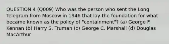 QUESTION 4 (Q009) Who was the person who sent the Long Telegram from Moscow in 1946 that lay the foundation for what became known as the policy of "containment"? (a) George F. Kennan (b) Harry S. Truman (c) George C. Marshall (d) Douglas MacArthur