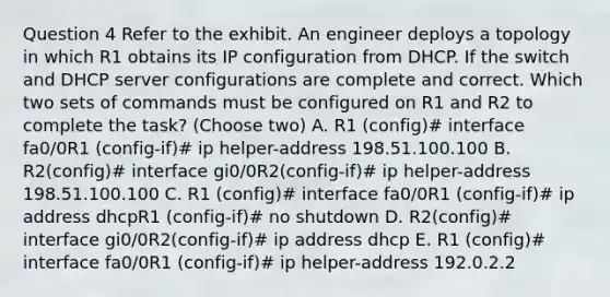 Question 4 Refer to the exhibit. An engineer deploys a topology in which R1 obtains its IP configuration from DHCP. If the switch and DHCP server configurations are complete and correct. Which two sets of commands must be configured on R1 and R2 to complete the task? (Choose two) A. R1 (config)# interface fa0/0R1 (config-if)# ip helper-address 198.51.100.100 B. R2(config)# interface gi0/0R2(config-if)# ip helper-address 198.51.100.100 C. R1 (config)# interface fa0/0R1 (config-if)# ip address dhcpR1 (config-if)# no shutdown D. R2(config)# interface gi0/0R2(config-if)# ip address dhcp E. R1 (config)# interface fa0/0R1 (config-if)# ip helper-address 192.0.2.2