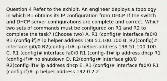 Question 4 Refer to the exhibit. An engineer deploys a topology in which R1 obtains its IP configuration from DHCP. If the switch and DHCP server configurations are complete and correct. Which two sets of commands must be configured on R1 and R2 to complete the task? (Choose two) A. R1 (config)# interface fa0/0 R1 (config-if)# ip helper-address 198.51.100.100 B. R2(config)# interface gi0/0 R2(config-if)# ip helper-address 198.51.100.100 C. R1 (config)# interface fa0/0 R1 (config-if)# ip address dhcp R1 (config-if)# no shutdown D. R2(config)# interface gi0/0 R2(config-if)# ip address dhcp E. R1 (config)# interface fa0/0 R1 (config-if)# ip helper-address 192.0.2.2