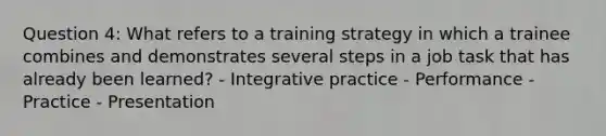 Question 4: What refers to a training strategy in which a trainee combines and demonstrates several steps in a job task that has already been learned? - Integrative practice - Performance - Practice - Presentation