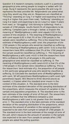 Question 4 A research company conducts a poll in a particular geographical area asking people to imagine a ladder with 10 rungs. Rung 0 represents the worst possible life and rung 10 represents the best possible life. Respondents are asked what rung they would say they are on. Responses are classified as​ "Thriving" (standing on rung 7 or higher and expecting to be on rung 8 or higher five years from​ now), "Suffering"​ (standing on rung 4 or lower and expecting to be on rung 4 or lower 5 years from​ now), or​ "Struggling" (not thriving or​ suffering). From a sample of 1700 people, results found 2% of respondents to be suffering. Complete parts a through c below. ​a) Explain the meaning of ​"ModifyingAbove p with caret equals 0.02 in the context of this situation. A. The meaning of ModifyingAbove p with caret equals 0.02 is that 2% of the 1700 people in the sample were classified as suffering. This is the​ researchers' best estimate of ModifyingAbove p with caret, the proportion of the 1700 people in the sample who would be classified as suffering. B. The meaning of ModifyingAbove p with caret= 0.02 is that the researchers have​ 95% confidence that 2% of the 1700 people in the sample would be classified as suffering. C. The meaning of ModifyingAbove p with caret =0.02 is that the researchers have​ 95% confidence that 2% of all people in this particular geographical area would be classified as suffering. D. The meaning of ModifyingAbove p with caret=0.02 is that 2% of the 1700 people in the sample were classified as suffering. This is the​ researchers' best estimate of​ p, the proportion of all people is this particular geographical area who would be classified as suffering. ​b) Calculate the standard error of ModifyingAbove p with caret. SE left parenthesis ModifyingAbove p with caret right parenthesis equals. 003 ​(Round to three decimal places as​ needed.) ​c) Explain what this standard error means in the context of this situation. A. The standard error is the best estimate of the standard deviation of the sampling distribution of the​ proportions, which measures the amount of variation in the sample and population proportions. B. The standard error is the best estimate of the margin of error of the poll. The researchers can be confident that the difference between p and ModifyingAbove p with caret is not greater than the standard error. C. The standard error is the best estimate of the standard deviation of the sampling distribution of the​ proportions, which measures the amount of variation in the sample proportion expected to be seen from sample to sample of 1700 people. D. The standard error is the best estimate of the margin of error of the​ poll, which measures the amount of variation in the sample size expected to be seen from sample to sample when 1700 people are asked the polling question.