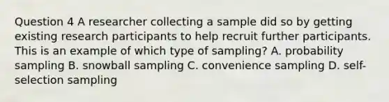 Question 4 A researcher collecting a sample did so by getting existing research participants to help recruit further participants. This is an example of which type of sampling? A. probability sampling B. <a href='https://www.questionai.com/knowledge/kiv1PL3sTT-snowball-sampling' class='anchor-knowledge'>snowball sampling</a> C. convenience sampling D. self-selection sampling